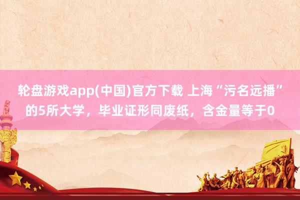轮盘游戏app(中国)官方下载 上海“污名远播”的5所大学，毕业证形同废纸，含金量等于0
