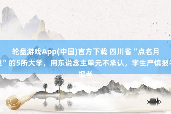 轮盘游戏App(中国)官方下载 四川省“点名月旦”的5所大学，用东说念主单元不承认，学生严慎报考