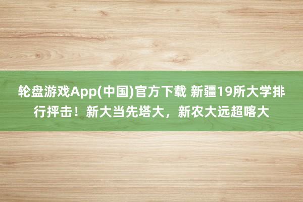 轮盘游戏App(中国)官方下载 新疆19所大学排行抨击！新大当先塔大，新农大远超喀大