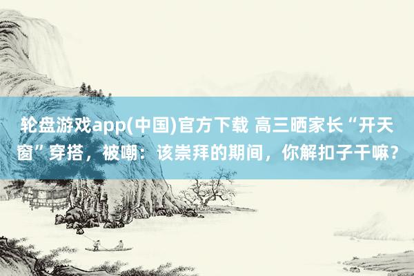 轮盘游戏app(中国)官方下载 高三晒家长“开天窗”穿搭，被嘲：该崇拜的期间，你解扣子干嘛？