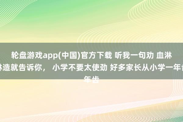 轮盘游戏app(中国)官方下载 听我一句劝 血淋淋造就告诉你， 小学不要太使劲 好多家长从小学一年齿