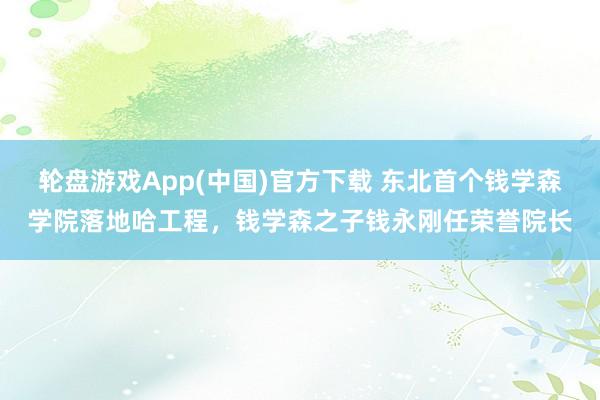 轮盘游戏App(中国)官方下载 东北首个钱学森学院落地哈工程，钱学森之子钱永刚任荣誉院长