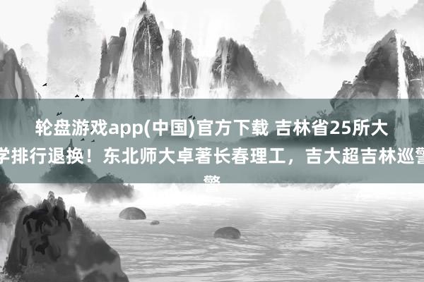 轮盘游戏app(中国)官方下载 吉林省25所大学排行退换！东北师大卓著长春理工，吉大超吉林巡警