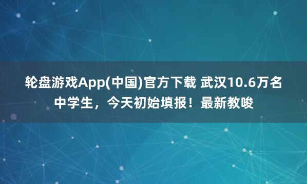 轮盘游戏App(中国)官方下载 武汉10.6万名中学生，今天初始填报！最新教唆
