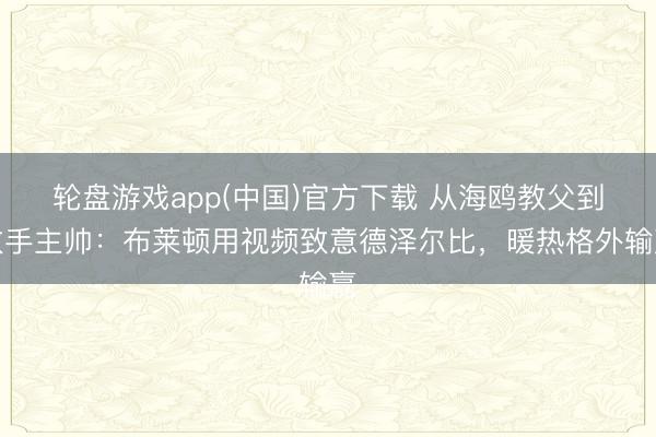 轮盘游戏app(中国)官方下载 从海鸥教父到敌手主帅：布莱顿用视频致意德泽尔比，暖热格外输赢