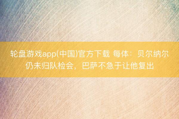 轮盘游戏app(中国)官方下载 每体：贝尔纳尔仍未归队检会，巴萨不急于让他复出