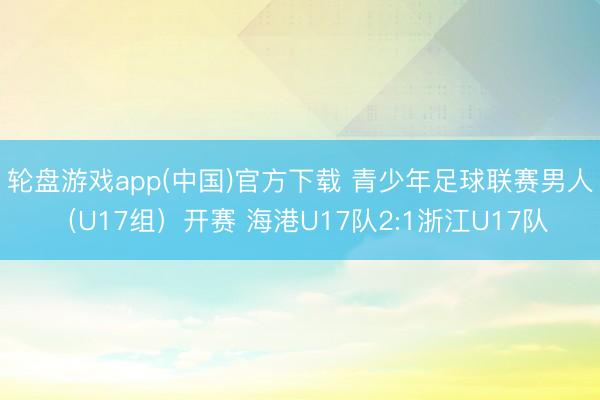 轮盘游戏app(中国)官方下载 青少年足球联赛男人（U17组）开赛 海港U17队2:1浙江U17队