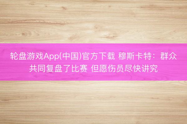 轮盘游戏App(中国)官方下载 穆斯卡特：群众共同复盘了比赛 但愿伤员尽快讲究