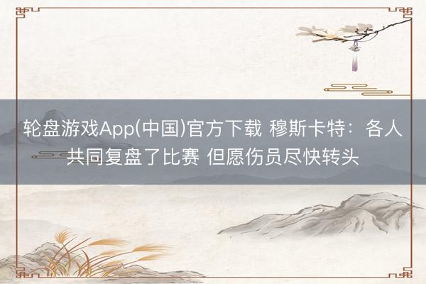 轮盘游戏App(中国)官方下载 穆斯卡特：各人共同复盘了比赛 但愿伤员尽快转头