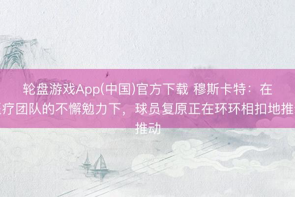 轮盘游戏App(中国)官方下载 穆斯卡特：在医疗团队的不懈勉力下，球员复原正在环环相扣地推动