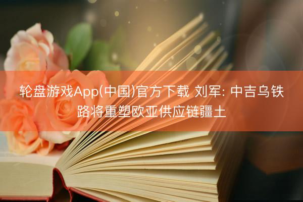 轮盘游戏App(中国)官方下载 刘军: 中吉乌铁路将重塑欧亚供应链疆土