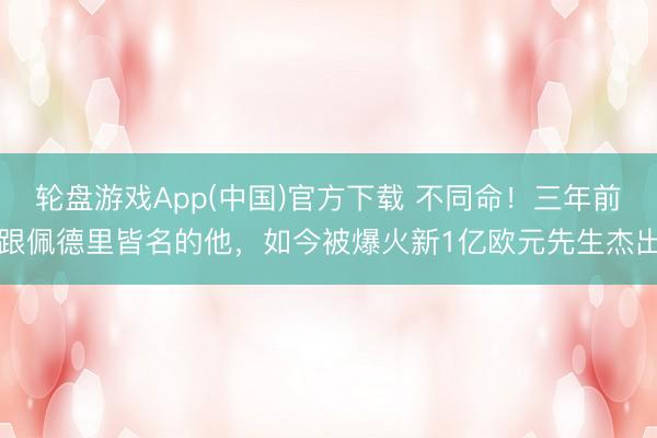 轮盘游戏App(中国)官方下载 不同命！三年前跟佩德里皆名的他，如今被爆火新1亿欧元先生杰出