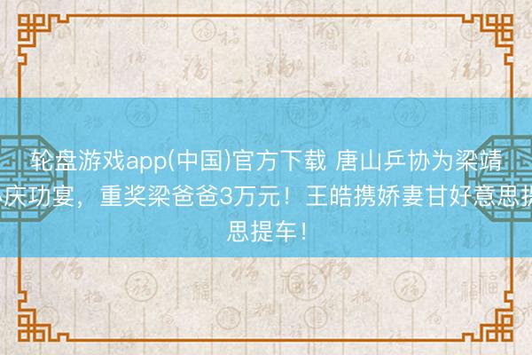 轮盘游戏app(中国)官方下载 唐山乒协为梁靖崑办庆功宴，重奖梁爸爸3万元！王皓携娇妻甘好意思提车！