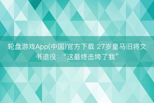 轮盘游戏App(中国)官方下载 27岁皇马旧将文书退役：“这最终击垮了我”