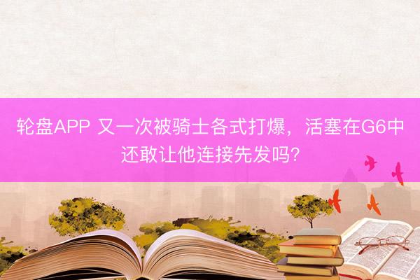轮盘APP 又一次被骑士各式打爆，活塞在G6中还敢让他连接先发吗？