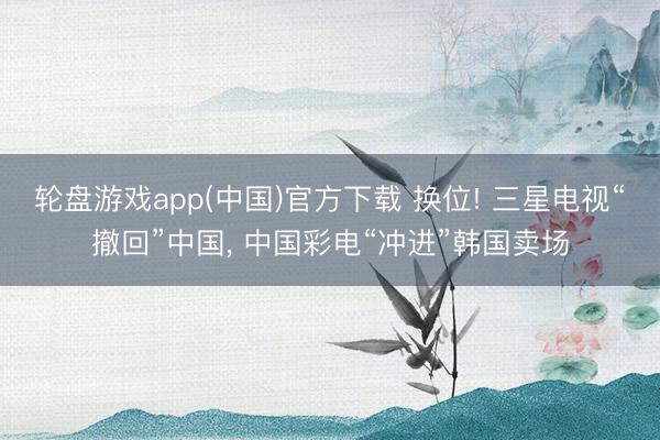 轮盘游戏app(中国)官方下载 换位! 三星电视“撤回”中国， 中国彩电“冲进”韩国卖场