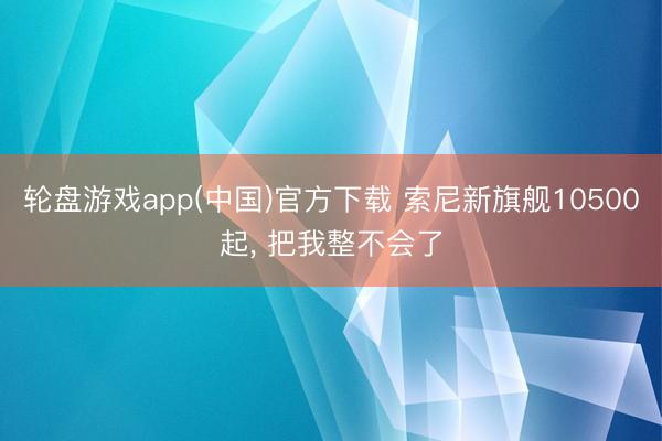 轮盘游戏app(中国)官方下载 索尼新旗舰10500起， 把我整不会了