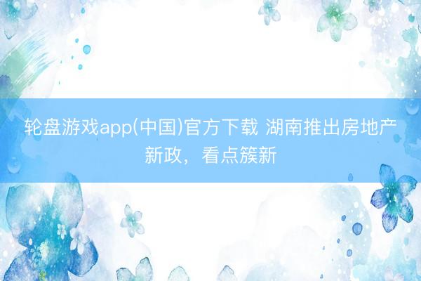 轮盘游戏app(中国)官方下载 湖南推出房地产新政,看点簇新