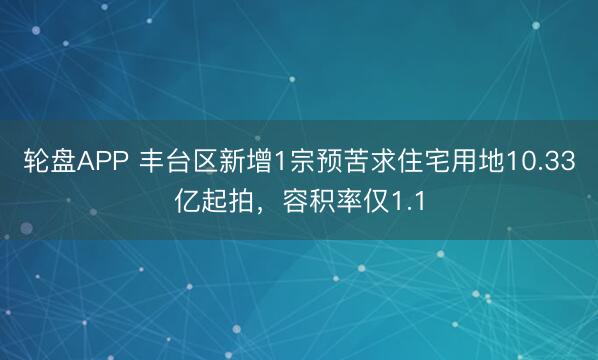 轮盘APP 丰台区新增1宗预苦求住宅用地10.33亿起拍，容积率仅1.1