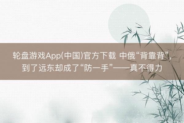 轮盘游戏App(中国)官方下载 中俄“背靠背”，到了远东却成了“防一手”——真不得力
