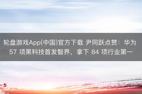 轮盘游戏App(中国)官方下载 尹同跃点赞：华为 57 项黑科技首发智界，拿下 84 项行业第一
