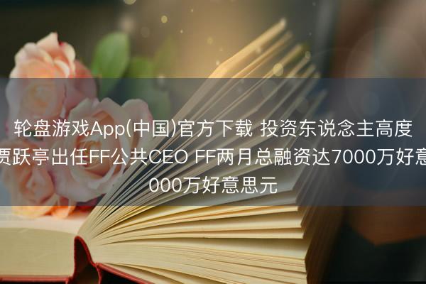 轮盘游戏App(中国)官方下载 投资东说念主高度招供贾跃亭出任FF公共CEO FF两月总融资达7000万好意思元