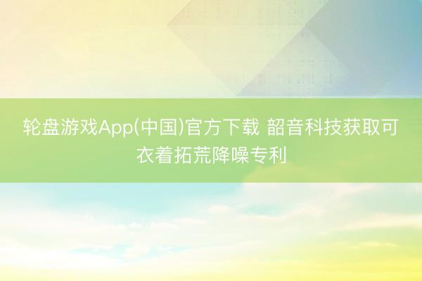 轮盘游戏App(中国)官方下载 韶音科技获取可衣着拓荒降噪专利