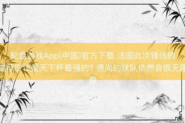 轮盘游戏App(中国)官方下载 法国此次锋线的遴荐应该是天下杯最强的? 德尚的球队依然会很无趣