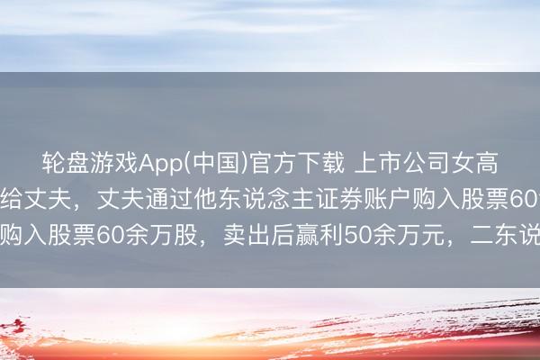 轮盘游戏App(中国)官方下载 上市公司女高管屡次将内幕信息深远给丈夫，丈夫通过他东说念主证券账户购入股票60余万股，卖出后赢利50余万元，二东说念主均获刑