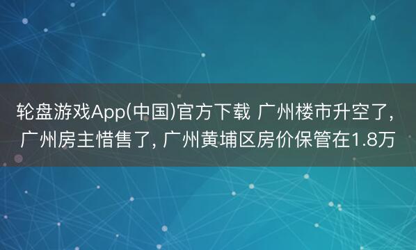 轮盘游戏App(中国)官方下载 广州楼市升空了， 广州房主惜售了， 广州黄埔区房价保管在1.8万
