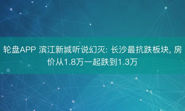 轮盘APP 滨江新城听说幻灭: 长沙最抗跌板块， 房价从1.8万一起跌到1.3万