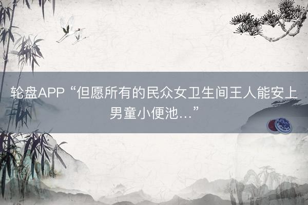 轮盘APP “但愿所有的民众女卫生间王人能安上男童小便池…”