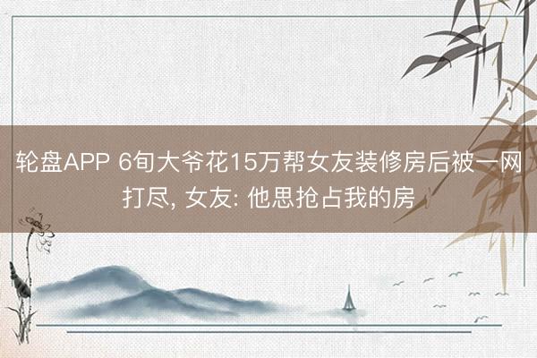 轮盘APP 6旬大爷花15万帮女友装修房后被一网打尽， 女友: 他思抢占我的房