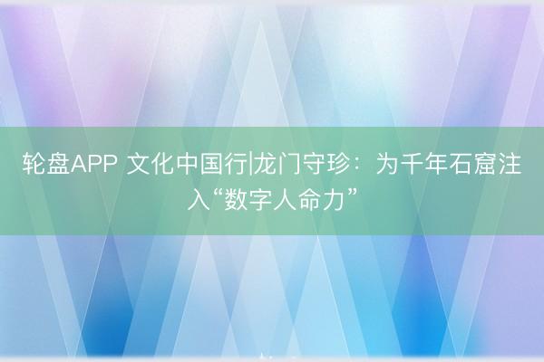 轮盘APP 文化中国行|龙门守珍：为千年石窟注入“数字人命力”