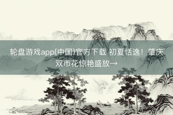 轮盘游戏app(中国)官方下载 初夏恬逸！肇庆双市花惊艳盛放→