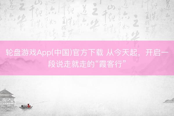 轮盘游戏App(中国)官方下载 从今天起,开启一段说走就走的“霞客行”