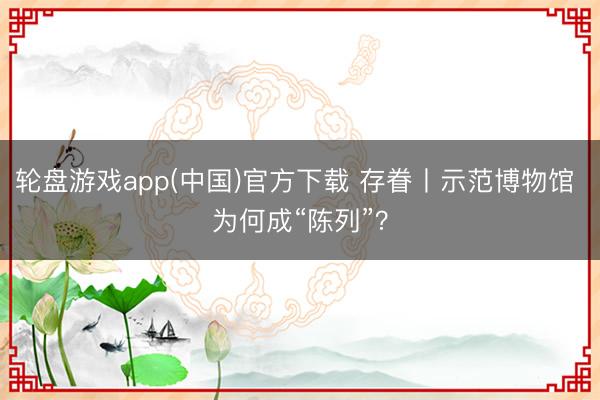 轮盘游戏app(中国)官方下载 存眷丨示范博物馆 为何成“陈列”？