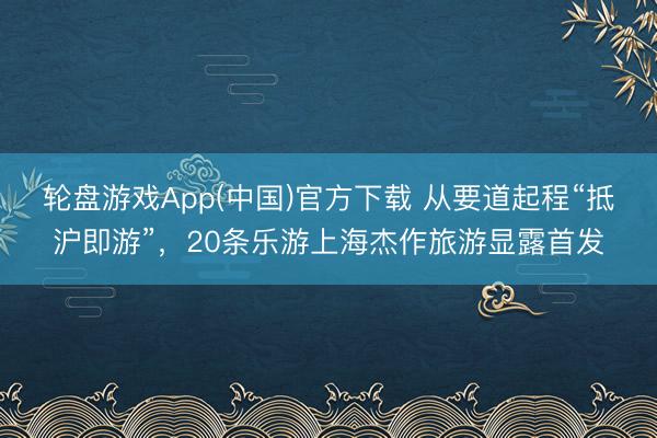 轮盘游戏App(中国)官方下载 从要道起程“抵沪即游”，20条乐游上海杰作旅游显露首发
