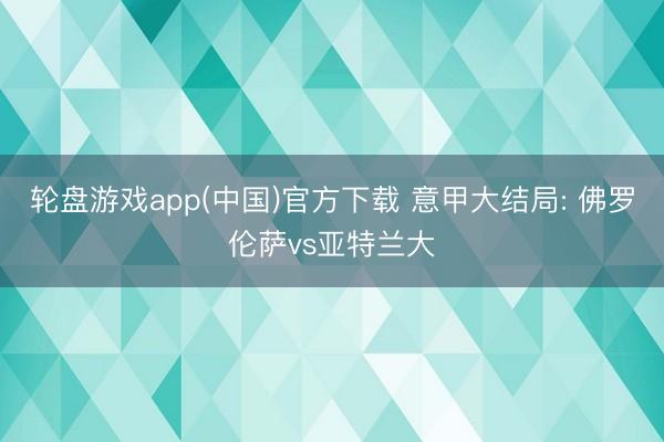 轮盘游戏app(中国)官方下载 意甲大结局: 佛罗伦萨vs亚特兰大