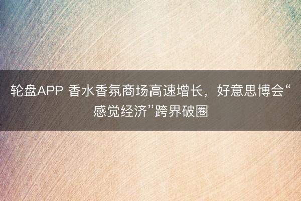 轮盘APP 香水香氛商场高速增长，好意思博会“感觉经济”跨界破圈