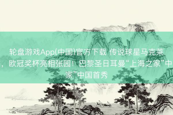 轮盘游戏App(中国)官方下载 传说球星马克莱莱亲临，欧冠奖杯亮相张园！巴黎圣日耳曼“上海之家”中国首秀