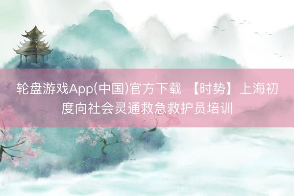 轮盘游戏App(中国)官方下载 【时势】上海初度向社会灵通救急救护员培训