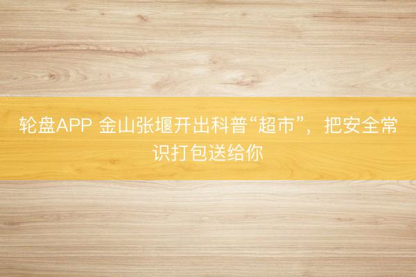 轮盘APP 金山张堰开出科普“超市”，把安全常识打包送给你