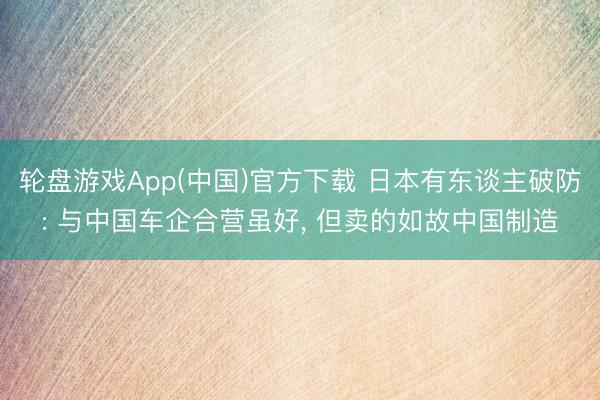 轮盘游戏App(中国)官方下载 日本有东谈主破防: 与中国车企合营虽好， 但卖的如故中国制造