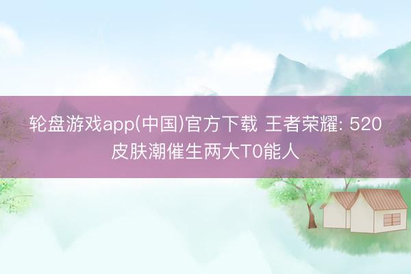 轮盘游戏app(中国)官方下载 王者荣耀: 520皮肤潮催生两大T0能人