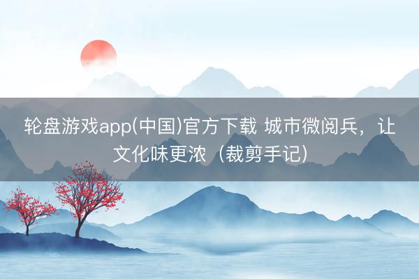 轮盘游戏app(中国)官方下载 城市微阅兵,让文化味更浓(裁剪手记)