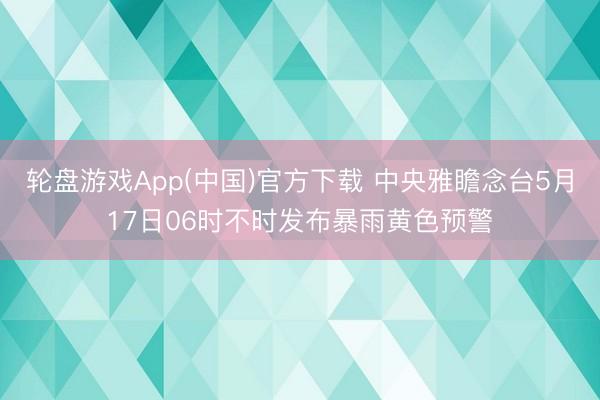 轮盘游戏App(中国)官方下载 中央雅瞻念台5月17日06时不时发布暴雨黄色预警