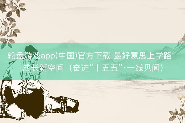 轮盘游戏app(中国)官方下载 最好意思上学路  成长新空间（奋进“十五五”·一线见闻）