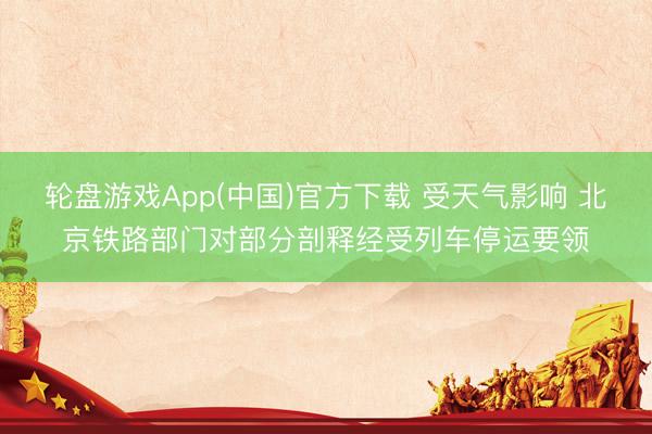 轮盘游戏App(中国)官方下载 受天气影响 北京铁路部门对部分剖释经受列车停运要领