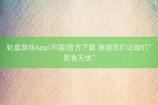 轮盘游戏App(中国)官方下载 谢谢您们让咱们“医食无忧”